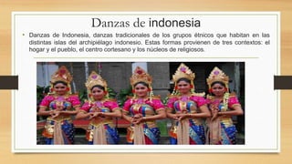 Danzas de indonesia
• Danzas de Indonesia, danzas tradicionales de los grupos étnicos que habitan en las
distintas islas del archipiélago indonesio. Estas formas provienen de tres contextos: el
hogar y el pueblo, el centro cortesano y los núcleos de religiosos.
 