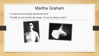 Martha Graham
• “La danza es el lenguaje secreto del alma”
• “El baile es una canción del cuerpo. Ya sea de alegría o dolor.”
 