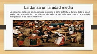 La danza en la edad media
• La actitud de la Iglesia Cristiana hacia la danza, a partir del S IV y durante toda la Edad
Media fue ambivalente. Las danzas de celebración estacional fueron a menudo
incorporadas a las fiestas cristianas.
 