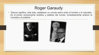 Roger Garaudy
• “Danzar significa, ante todo, establecer un vínculo activo entre el hombre y la naturales.
Es el primer conocimiento sintético y estético del mundo, inmediatamente anterior al
concepto y la palabra.”
 