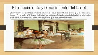 El renacimiento y el nacimiento del ballet
• El advenimiento del Renacimiento trajo una nueva actitud hacia el cuerpo, las artes y la
danza. En el siglo XIX, la era del ballet romántico refleja el culto de la bailarina y la lucha
entre el mundo terrenal y el mundo espiritual que trascended la tierra.
 