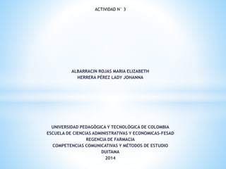 ACTIVIDAD N° 3 
ALBARRACIN ROJAS MARIA ELIZABETH 
HERRERA PÉREZ LADY JOHANNA 
UNIVERSIDAD PEDAGÓGICA Y TECNOLÓGICA DE COLOMBIA 
ESCUELA DE CIENCIAS ADMINISTRATIVAS Y ECONOMICAS-FESAD 
REGENCIA DE FARMACIA 
COMPETENCIAS COMUNICATIVAS Y MÉTODOS DE ESTUDIO 
DUITAMA 
2014 
 