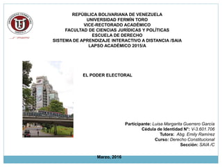 REPÚBLICA BOLIVARIANA DE VENEZUELA
UNIVERSIDAD FERMÍN TORO
VICE-RECTORADO ACADÉMICO
FACULTAD DE CIENCIAS JURÍDICAS Y POLÍTICAS
ESCUELA DE DERECHO
SISTEMA DE APRENDIZAJE INTERACTIVO A DISTANCIA /SAIA
LAPSO ACADÉMICO 2015/A
EL PODER ELECTORAL
Participante: Luisa Margarita Guerrero García
Cédula de Identidad N°: V-3.601.706
Tutora: Abg. Emily Ramírez
Curso: Derecho Constitucional
Sección: SAIA /C
Marzo, 2016
 