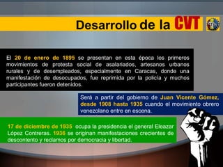 Desarrollo de la CVT
El 20 de enero de 1895 se presentan en esta época los primeros
movimientos de protesta social de asalariados, artesanos urbanos
rurales y de desempleados, especialmente en Caracas, donde una
manifestación de desocupados, fue reprimida por la policía y muchos
participantes fueron detenidos.
17 de diciembre de 1935 ocupa la presidencia el general Eleazar
López Contreras. 1936 se originan manifestaciones crecientes de
descontento y reclamos por democracia y libertad.
Será a partir del gobierno de Juan Vicente Gómez,
desde 1908 hasta 1935 cuando el movimiento obrero
venezolano entre en escena.
 