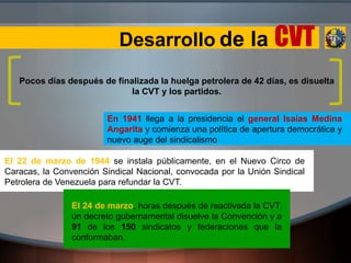 Desarrollo de la CVT
Pocos días después de finalizada la huelga petrolera de 42 días, es disuelta
la CVT y los partidos.
En 1941 llega a la presidencia el general Isaías Medina
Angarita y comienza una política de apertura democrática y
nuevo auge del sindicalismo
El 22 de marzo de 1944 se instala públicamente, en el Nuevo Circo de
Caracas, la Convención Sindical Nacional, convocada por la Unión Sindical
Petrolera de Venezuela para refundar la CVT.
El 24 de marzo, horas después de reactivada la CVT,
un decreto gubernamental disuelve la Convención y a
91 de los 150 sindicatos y federaciones que la
conformaban.
 