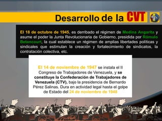 Desarrollo de la CVT
El 18 de octubre de 1945, es derribado el régimen de Medina Angarita y
asume el poder la Junta Revolucionaria de Gobierno, presidida por Rómulo
Betancourt, la cual establece un régimen de amplias libertades políticas y
sindicales que estimulan la creación y fortalecimiento de sindicatos, la
contratación colectiva, etc.
El 14 de noviembre de 1947 se instala el II
Congreso de Trabajadores de Venezuela, y se
constituye la Confederación de Trabajadores de
Venezuela (CTV), bajo la presidencia de Bernardo
Pérez Salinas. Dura en actividad legal hasta el golpe
de Estado del 24 de noviembre de 1948
 