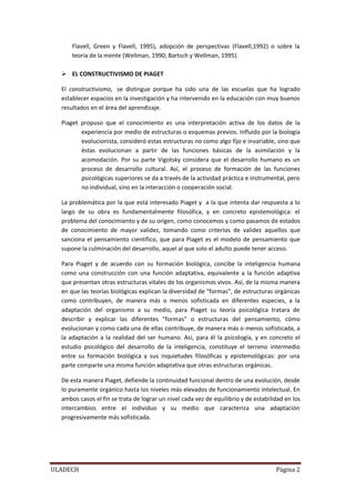 ULADECH Página 2
Flavell, Green y Flavell, 1995), adopción de perspectivas (Flavell,1992) o sobre la
teoría de la mente (Wellman, 1990; Bartsch y Wellman, 1995).
 EL CONSTRUCTIVISMO DE PIAGET
El constructivismo, se distingue porque ha sido una de las escuelas que ha logrado
establecer espacios en la investigación y ha intervenido en la educación con muy buenos
resultados en el área del aprendizaje.
Piaget propuso que el conocimiento es una interpretación activa de los datos de la
experiencia por medio de estructuras o esquemas previos. Influido por la biología
evolucionista, consideró estas estructuras no como algo fijo e invariable, sino que
éstas evolucionan a partir de las funciones básicas de la asimilación y la
acomodación. Por su parte Vigotsky considera que el desarrollo humano es un
proceso de desarrollo cultural. Así, el proceso de formación de las funciones
psicológicas superiores se da a través de la actividad práctica e instrumental, pero
no individual, sino en la interacción o cooperación social.
La problemática por la que está interesado Piaget y a la que intenta dar respuesta a lo
largo de su obra es fundamentalmente filosófica, y en concreto epistemológica: el
problema del conocimiento y de su origen, como conocemos y como pasamos de estados
de conocimiento de mayor validez, tomando como criterios de validez aquellos que
sanciona el pensamiento científico, que para Piaget es el modelo de pensamiento que
supone la culminación del desarrollo, aquel al que solo el adulto puede tener acceso.
Para Piaget y de acuerdo con su formación biológica, concibe la inteligencia humana
como una construcción con una función adaptativa, equivalente a la función adaptiva
que presentan otras estructuras vitales de los organismos vivos. Así, de la misma manera
en que las teorías biológicas explican la diversidad de “formas”, de estructuras orgánicas
como contribuyen, de manera más o menos sofisticada en diferentes especies, a la
adaptación del organismo a su medio, para Piaget su teoría psicológica tratara de
describir y explicar las diferentes ”formas” o estructuras del pensamiento, cómo
evolucionan y como cada una de ellas contribuye, de manera más o menos sofisticada, a
la adaptación a la realidad del ser humano. Así, para él la psicología, y en concreto el
estudio psicológico del desarrollo de la inteligencia, constituye el terreno intermedio
entre su formación biológica y sus inquietudes filosóficas y epistemológicas: por una
parte comparte una misma función adaptativa que otras estructuras orgánicas.
De esta manera Piaget, defiende la continuidad funcional dentro de una evolución, desde
lo puramente orgánico hasta los niveles más elevados de funcionamiento intelectual. En
ambos casos el fin se trata de lograr un nivel cada vez de equilibrio y de estabilidad en los
intercambios entre el individuo y su medio que caracteriza una adaptación
progresivamente más sofisticada.
 