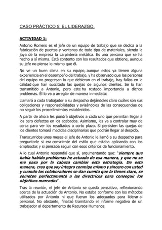 CASO PRÁCTICO 5: EL LIDERAZGO.
ACTIVIDAD 1:
Antonio Romero es el jefe de un equipo de trabajo que se dedica a la
fabricación de puertas y ventanas de todo tipo de materiales, siendo la
joya de la empresa la carpintería metálica. Es una persona que se ha
hecho a sí misma. Está contento con los resultados que obtiene, aunque
su jefe no piensa lo mismo que él.
No ve un buen clima en su equipo, aunque estos ya tienen alguna
experiencia en el desempeño del trabajo, y ha observado que las personas
del equipo no progresan lo que debieran en el trabajo, hay fallas en la
calidad que han suscitado las quejas de algunos clientes. Se lo han
transmitido a Antonio, pero este ha restado importancia a dichos
problemas. Él lo va a arreglar de manera inmediata:
Llamará a cada trabajador a su despacho dejándoles claro cuáles son sus
obligaciones y responsabilidades y avisándoles de las consecuencias de
no seguir los procedimientos establecidos.
A partir de ahora les pondrá objetivos a cada uno que permitan llegar a
los cero defectos en los acabados. Asimismo, les va a controlar muy de
cerca para ver los resultados a corto plazo. Si persisten las quejas de
los clientes tomará medidas disciplinarias que podrán llegar al despido.
Transcurridos unos meses el jefe de Antonio le llamó a su despacho para
preguntarle si era consciente del estilo que estaba aplicando con los
empleados y si pensaba seguir con esos criterios de funcionamiento.
A lo cual Antonio respondió que sí, argumentando que: “siempre que
había habido problemas he actuado de esa manera, y que no se
me pasa por la cabeza cambiar esta estrategia. De esta
manera, creo que soy íntegro conmigo mismo y sincero con usted
y cuando los colaboradores se dan cuenta que lo tienes claro, se
someten perfectamente a las directrices para conseguir los
objetivos marcados”.
Tras la reunión, el jefe de Antonio se quedó pensativo, reflexionando
acerca de la actuación de Antonio. No estaba conforme con los métodos
utilizados por Antonio ni que fueran los adecuados para liderar al
personal. No obstante, finalizó tramitando el informe negativo de un
trabajador al departamento de Recursos Humanos.
 