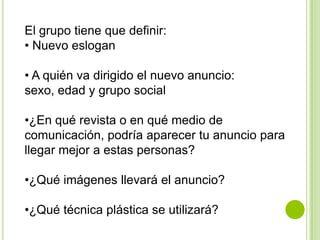 El grupo tiene que definir:
• Nuevo eslogan

• A quién va dirigido el nuevo anuncio:
sexo, edad y grupo social

•¿En qué revista o en qué medio de
comunicación, podría aparecer tu anuncio para
llegar mejor a estas personas?

•¿Qué imágenes llevará el anuncio?

•¿Qué técnica plástica se utilizará?
 