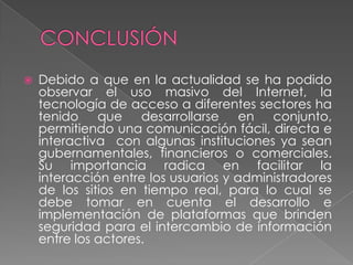  Debido a que en la actualidad se ha podido
observar el uso masivo del Internet, la
tecnología de acceso a diferentes sectores ha
tenido que desarrollarse en conjunto,
permitiendo una comunicación fácil, directa e
interactiva con algunas instituciones ya sean
gubernamentales, financieros o comerciales.
Su importancia radica en facilitar la
interacción entre los usuarios y administradores
de los sitios en tiempo real, para lo cual se
debe tomar en cuenta el desarrollo e
implementación de plataformas que brinden
seguridad para el intercambio de información
entre los actores.
 