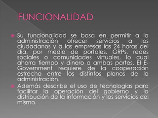  Su funcionalidad se basa en permitir a la
administración ofrecer servicios a los
ciudadanos y a las empresas las 24 horas del
día, por medio de portales, GRPs, redes
sociales o comunidades virtuales, lo cual
ahorra tiempo y dinero a ambas partes. El E-
Government requiere de la cooperación
estrecha entre los distintos planos de la
administración.
 Además describe el uso de tecnologías para
facilitar la operación del gobierno y la
distribución de la información y los servicios del
mismo.
 