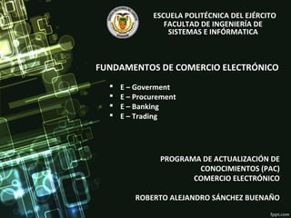 FUNDAMENTOS DE COMERCIO ELECTRÓNICO
PROGRAMA DE ACTUALIZACIÓN DE
CONOCIMIENTOS (PAC)
COMERCIO ELECTRÓNICO
ROBERTO ALEJANDRO SÁNCHEZ BUENAÑO
ESCUELA POLITÉCNICA DEL EJÉRCITO
FACULTAD DE INGENIERÍA DE
SISTEMAS E INFÓRMATICA
 E – Goverment
 E – Procurement
 E – Banking
 E – Trading
 