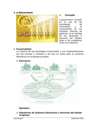 José Ortega Y. Septiembre 2013
e-Goverment
Concepto
e-government consiste
en el uso de las
tecnologías de
información y el
conocimiento en los
procesos internos de
gobierno, en la entrega
de los productos y
servicios del Estado,
tanto a los ciudadanos
como a la industria.
Funcionalidad
La mayoría de las tecnologías involucradas y sus implementaciones
son las mismas o similares a las que se utiliza para el comercio
electrónico en empresas privadas.
Estructura
Ejemplos:
Plataforma de Gobierno Electrónico y Servicios del Estado
Uruguayo
 