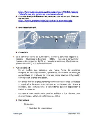 José Ortega Y. Septiembre 2013
http://www.agesic.gub.uy/innovaportal/v/452/1/agesic
/plataforma_de_gobierno_electronico.html
Plataforma de Gobierno Electrónico y Servicios del Distrito
de México
http://www.tramitesyservicios.df.gob.mx/index.jsp
e-Procurement
Concepto
Es la compra y venta de suministros, trabajo y servicios negocio-a-
negocio (business-to-business B2B), negocio-a-consumidor
(business-to-consumer B2C) o negocio-a-gobierno (Business-to-
government B2G), a través de Internet.
Funcionalidad
• Es un modelo que establece una nueva forma de gestionar
compras en una organización, generando una fuente de ventajas
competitivas en el ahorro de recursos, mejor nivel de información
e integración cliente-proveedor.
• Los sitios Web de e-procurement permiten que usuarios calificados
y registrados busquen compradores o vendedores de bienes y
servicios. Los compradores o vendedores pueden especificar o
invitar a subastas.
• Las operaciones continuadas pueden calificar a los clientes para
descuentos por volumen u ofertas especiales.
Estructura
• Elementos
 Solicitud de Información
 