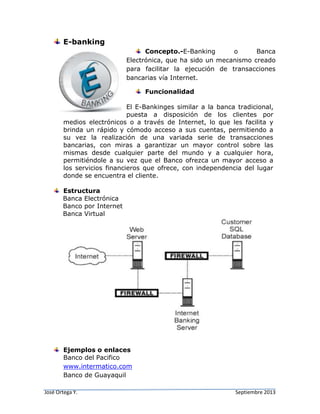 José Ortega Y. Septiembre 2013
E-banking
Concepto.-E-Banking o Banca
Electrónica, que ha sido un mecanismo creado
para facilitar la ejecución de transacciones
bancarias vía Internet.
Funcionalidad
El E-Bankinges similar a la banca tradicional,
puesta a disposición de los clientes por
medios electrónicos o a través de Internet, lo que les facilita y
brinda un rápido y cómodo acceso a sus cuentas, permitiendo a
su vez la realización de una variada serie de transacciones
bancarias, con miras a garantizar un mayor control sobre las
mismas desde cualquier parte del mundo y a cualquier hora,
permitiéndole a su vez que el Banco ofrezca un mayor acceso a
los servicios financieros que ofrece, con independencia del lugar
donde se encuentra el cliente.
Estructura
Banca Electrónica
Banco por Internet
Banca Virtual
Ejemplos o enlaces
Banco del Pacifico
www.intermatico.com
Banco de Guayaquil
 