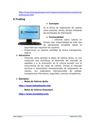 José Ortega Y. Septiembre 2013
http://www.bancoguayaquil.com/responsive/personas/cuentas/ind
exPersonal.html
E-Trading
Concepto
Es la forma de negociación de valores
como acciones, bonos, divisas utilizando
las tecnologías de información
Funcionalidad
o Informar sobre valores en
tiempo real, disponibilidad de todo tipo
de operaciones bursátiles dando la
seguridad que requieren los usuarios.
o Proporcionar un sistema confiable de forma transparente,
segura.
Estructura
o Tomando como ejemplo la Bolsa de Valores Quito, es una
institución que contribuye al desarrollo del mercado de
capitales y a la promoción de la cultura bursátil con la
concurrencia de las casas de valores. Provee al mercado
servicios y mecanismos transaccionales de negociación de
valores, con estándares internacionales de calidad,
transparencia informativa, seguridad y precios competitivos.
Ejemplos:
o Bolsa de Valores Quito
http://www.bolsadequito.info
o Bolsa de Valores Guayaquil
http://www.mundobvg.com
 