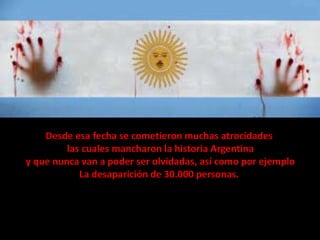 Desde esa fecha se cometieron muchas atrocidades
las cuales mancharon la historia Argentina
y que nunca van a poder ser olvidadas, así como por ejemplo
La desaparición de 30.000 personas.

 