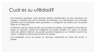 Cual es su utilidad?
◦ Con Illustrator podemos crear grandes diseños profesionales, ya sea vectorizar una
imagen o ilustrarla (Por eso el nombre de Illustrator). Sus herramientas tan potentes
permiten que los resultados sean grandiosos, un programa de diseño que no puede
faltar en tu colección.
◦ A diferencia de los mapas de bits, que se basan en pixeles, las imágenes vectoriales se
basan en Vectores, donde las imágenes se pueden ampliar a tu gusto, sin perder
nada de calidad. Además, se pueden guardar imágenes en un tamaño mucho mas
menor, a diferencia de las que se basan en pixeles.
◦ Una fotografía nunca se basara en Vectores, solamente en matriz de puntos, o
pixeles.
 