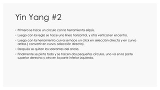 Yin Yang #2
◦ Primero se hace un circulo con la herramienta elipsis.
◦ Luego con la regla se hace una línea horizontal, y otra vertical en el centro.
◦ Luego con la herramienta curva se hace un click en selección directa y en curva
arriba.( convertir en curva, selección directa).
◦ Después se quitan los sobrantes del ancla.
◦ Finalmente se pinta todo y se hacen dos pequeños círculos, uno va en la parte
superior derecha y otro en la parte inferior izquierda.
 