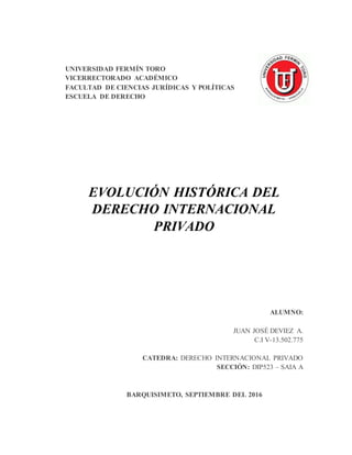 UNIVERSIDAD FERMÍN TORO
VICERRECTORADO ACADÉMICO
FACULTAD DE CIENCIAS JURÍDICAS Y POLÍTICAS
ESCUELA DE DERECHO
EVOLUCIÓN HISTÓRICA DEL
DERECHO INTERNACIONAL
PRIVADO
ALUMNO:
JUAN JOSÉ DEVIEZ A.
C.I V-13.502.775
CATEDRA: DERECHO INTERNACIONAL PRIVADO
SECCIÓN: DIP523 – SAIA A
BARQUISIMETO, SEPTIEMBRE DEL 2016
 
