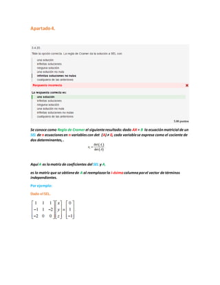 Apartado4.
Se conoce como Regla de Cramer el siguienteresultado:dado AX = B la ecuaciónmatricial de un
SEL de n ecuacionesen n variablescon det (A) ≠ 0, cada variablese expresa como el cociente de
dos determinantes,.
Aquí A es lamatriz de coeficientes del SEL y Ai
es la matriz que se obtienede A al reemplazarla i-ésimacolumnaporel vector de términos
independientes.
Por ejemplo:
Dado el SEL.
 