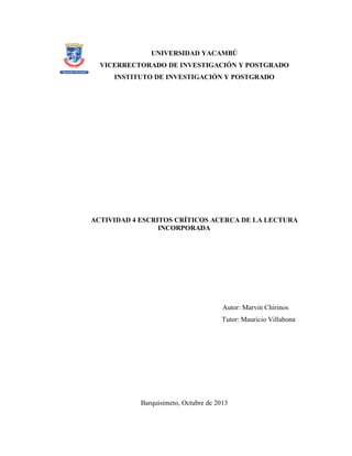 UNIVERSIDAD YACAMBÚ
VICERRECTORADO DE INVESTIGACIÓN Y POSTGRADO
INSTITUTO DE INVESTIGACIÓN Y POSTGRADO

ACTIVIDAD 4 ESCRITOS CRÍTICOS ACERCA DE LA LECTURA
INCORPORADA

Autor: Marvin Chirinos
Tutor: Mauricio Villabona

Barquisimeto, Octubre de 2013

 