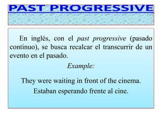 En inglés, con el past progressive (pasado 
continuo), se busca recalcar el transcurrir de un 
evento en el pasado. 
Example: 
They were waiting in front of the cinema. 
Estaban esperando frente al cine. 
 
