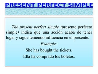 The present perfect simple (presente perfecto 
simple) indica que una acción acaba de tener 
lugar y sigue teniendo influencia en el presente. 
Example: 
She has bought the tickets. 
Ella ha comprado los boletos. 
 