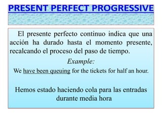 El presente perfecto continuo indica que una 
acción ha durado hasta el momento presente, 
recalcando el proceso del paso de tiempo. 
Example: 
We have been queuing for the tickets for half an hour. 
Hemos estado haciendo cola para las entradas 
durante media hora 
 