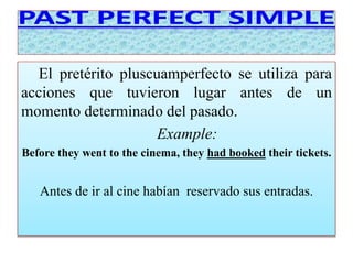 El pretérito pluscuamperfecto se utiliza para 
acciones que tuvieron lugar antes de un 
momento determinado del pasado. 
Example: 
Before they went to the cinema, they had booked their tickets. 
Antes de ir al cine habían reservado sus entradas. 
 