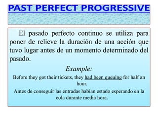 El pasado perfecto continuo se utiliza para 
poner de relieve la duración de una acción que 
tuvo lugar antes de un momento determinado del 
pasado. 
Example: 
Before they got their tickets, they had been queuing for half an 
hour. 
Antes de conseguir las entradas habían estado esperando en la 
cola durante media hora. 
 
