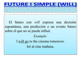 El futuro con will expresa una decisión 
espontánea, una predicción o un evento futuro 
sobre el que no se puede influir. 
Example: 
I will go to the cinema tomorrow. 
Iré al cine mañana. 
 