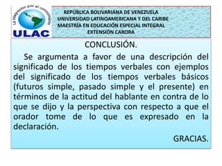 REPÚBLICA BOLIVARIANA DE VENEZUELA 
UNIVERSIDAD LATINOAMERICANA Y DEL CARIBE 
MAESTRÍA EN EDUCACIÓN ESPECIAL INTEGRAL 
EXTENSIÓN CARORA 
CONCLUSIÓN. 
Se argumenta a favor de una descripción del 
significado de los tiempos verbales con ejemplos 
del significado de los tiempos verbales básicos 
(futuros simple, pasado simple y el presente) en 
términos de la actitud del hablante en contra de lo 
que se dijo y la perspectiva con respecto a que el 
orador tome de lo que es expresado en la 
declaración. 
GRACIAS. 
 