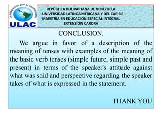 REPÚBLICA BOLIVARIANA DE VENEZUELA 
UNIVERSIDAD LATINOAMERICANA Y DEL CARIBE 
MAESTRÍA EN EDUCACIÓN ESPECIAL INTEGRAL 
EXTENSIÓN CARORA 
CONCLUSION. 
We argue in favor of a description of the 
meaning of tenses with examples of the meaning of 
the basic verb tenses (simple future, simple past and 
present) in terms of the speaker's attitude against 
what was said and perspective regarding the speaker 
takes of what is expressed in the statement. 
THANK YOU 
