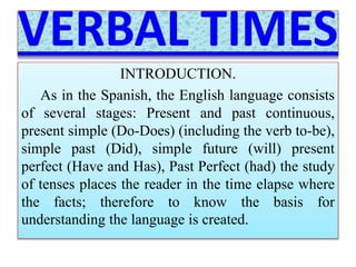 INTRODUCTION. 
As in the Spanish, the English language consists 
of several stages: Present and past continuous, 
present simple (Do-Does) (including the verb to-be), 
simple past (Did), simple future (will) present 
perfect (Have and Has), Past Perfect (had) the study 
of tenses places the reader in the time elapse where 
the facts; therefore to know the basis for 
understanding the language is created. 
 