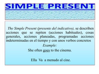 The Simple Present (presente del indicativo), se describen 
acciones que se repiten (acciones habituales), cosas 
generales, acciones planeadas, programadas acciones 
indeterminadas en el tiempo y con unos verbos concretos 
Example: 
She often goes to the cinema. 
Ella Va a menudo al cine. 
 