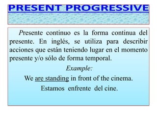 Presente continuo es la forma continua del 
presente. En inglés, se utiliza para describir 
acciones que están teniendo lugar en el momento 
presente y/o sólo de forma temporal. 
Example: 
We are standing in front of the cinema. 
Estamos enfrente del cine. 
 