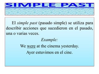 El simple past (pasado simple) se utiliza para 
describir acciones que sucedieron en el pasado, 
una o varias veces. 
Example: 
We were at the cinema yesterday. 
Ayer estuvimos en el cine. 
 