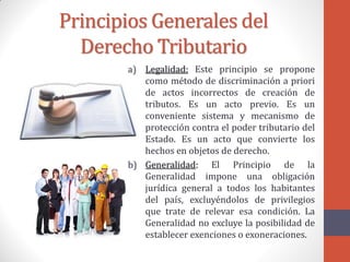 Principios Generales del
Derecho Tributario
a) Legalidad: Este principio se propone
como método de discriminación a priori
de actos incorrectos de creación de
tributos. Es un acto previo. Es un
conveniente sistema y mecanismo de
protección contra el poder tributario del
Estado. Es un acto que convierte los
hechos en objetos de derecho.
b) Generalidad: El Principio de la
Generalidad impone una obligación
jurídica general a todos los habitantes
del país, excluyéndolos de privilegios
que trate de relevar esa condición. La
Generalidad no excluye la posibilidad de
establecer exenciones o exoneraciones.
 