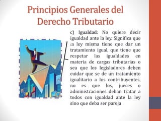 Principios Generales del
Derecho Tributario
c) Igualdad: No quiere decir
igualdad ante la ley. Significa que
la ley misma tiene que dar un
tratamiento igual, que tiene que
respetar las igualdades en
materia de cargas tributarias o
sea que los legisladores deben
cuidar que se de un tratamiento
igualitario a los contribuyentes,
no es que los, jueces o
administraciones deban tratar a
todos con igualdad ante la ley
sino que deba ser pareja
 