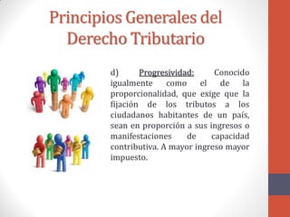 Principios Generales del
Derecho Tributario
d) Progresividad: Conocido
igualmente como el de la
proporcionalidad, que exige que la
fijación de los tributos a los
ciudadanos habitantes de un país,
sean en proporción a sus ingresos o
manifestaciones de capacidad
contributiva. A mayor ingreso mayor
impuesto.
 