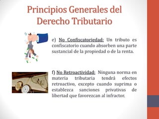 Principios Generales del
Derecho Tributario
e) No Confiscatoriedad: Un tributo es
confiscatorio cuando absorben una parte
sustancial de la propiedad o de la renta.
f) No Retroactividad: Ninguna norma en
materia tributaria tendrá efectos
retroactivo, excepto cuando suprima o
establezca sanciones privativas de
libertad que favorezcan al infractor.
 