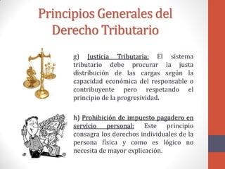 Principios Generales del
Derecho Tributario
g) Justicia Tributaria: El sistema
tributario debe procurar la justa
distribución de las cargas según la
capacidad económica del responsable o
contribuyente pero respetando el
principio de la progresividad.
h) Prohibición de impuesto pagadero en
servicio personal: Este principio
consagra los derechos individuales de la
persona física y como es lógico no
necesita de mayor explicación.
 