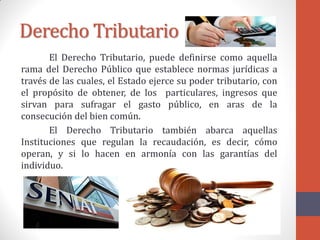 Derecho Tributario
El Derecho Tributario, puede definirse como aquella
rama del Derecho Público que establece normas jurídicas a
través de las cuales, el Estado ejerce su poder tributario, con
el propósito de obtener, de los particulares, ingresos que
sirvan para sufragar el gasto público, en aras de la
consecución del bien común.
El Derecho Tributario también abarca aquellas
Instituciones que regulan la recaudación, es decir, cómo
operan, y si lo hacen en armonía con las garantías del
individuo.
 