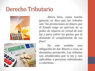 Derecho Tributario
Ahora bien, como noción
general, se dice que los tributos
son "las prestaciones en dinero que
el Estado exige en ejercicio de su
poder de imperio en virtud de una
ley y para cubrir los gastos que le
demanda el cumplimiento de sus
fines“.
En este sentido, una
obligación de dar dinero o cosa, se
denomina prestación. Los tributos
son establecidos por la ley y son
aplicables a personas individuales
o colectivas.
 