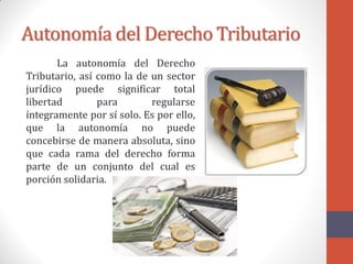 Autonomía del Derecho Tributario
La autonomía del Derecho
Tributario, así como la de un sector
jurídico puede significar total
libertad para regularse
íntegramente por sí solo. Es por ello,
que la autonomía no puede
concebirse de manera absoluta, sino
que cada rama del derecho forma
parte de un conjunto del cual es
porción solidaria.
 
