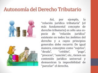 Autonomía del Derecho Tributario
Así, por ejemplo, la
“relación jurídica tributaría” (el
más fundamental concepto de
derecho tributario) es sólo una es-
pecie de “relación jurídica”
existente en todos los ámbitos del
derecho y a cuyos principios
generales debe recurrir. De igual
manera, conceptos como “sujetos”,
“deuda”, “crédito”, “pago”,
“proceso”, “sanción”, etc., tienen un
contenido jurídico universal y
demuestran la imposibilidad de
“parcelar” el derecho.
 