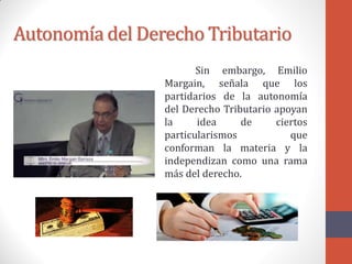 Autonomía del Derecho Tributario
Sin embargo, Emilio
Margain, señala que los
partidarios de la autonomía
del Derecho Tributario apoyan
la idea de ciertos
particularismos que
conforman la materia y la
independizan como una rama
más del derecho.
 