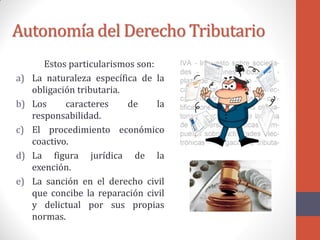 Autonomía del Derecho Tributario
Estos particularismos son:
a) La naturaleza específica de la
obligación tributaria.
b) Los caracteres de la
responsabilidad.
c) El procedimiento económico
coactivo.
d) La figura jurídica de la
exención.
e) La sanción en el derecho civil
que concibe la reparación civil
y delictual por sus propias
normas.
 