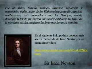Fue un físico, filósofo, teólogo, inventor, alquimista y
matemático inglés, autor de los Philosophiae naturalis principia
mathematica, más conocidos como los Principia, donde
describió la ley de gravitación universal y estableció las bases de
la mecánica clásica mediante las leyes que llevan su nombre.


                         En el siguiente link, podrán conocer más
                         acerca de la vida de Isaac Newton, es un
                         interesante video:

                         http://www.youtube.com/watch?v=sGPZndc
                         bnz4


                                  Sir Isaac Newton
 